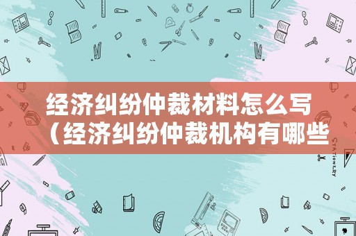經(jīng)濟糾紛仲裁材料怎么寫（經(jīng)濟糾紛仲裁機構(gòu)有哪些）