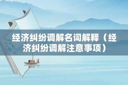 經濟糾紛調解名詞解釋（經濟糾紛調解注意事項）