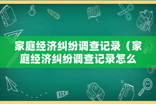 家庭經濟糾紛調查記錄（家庭經濟糾紛調查記錄怎么寫）