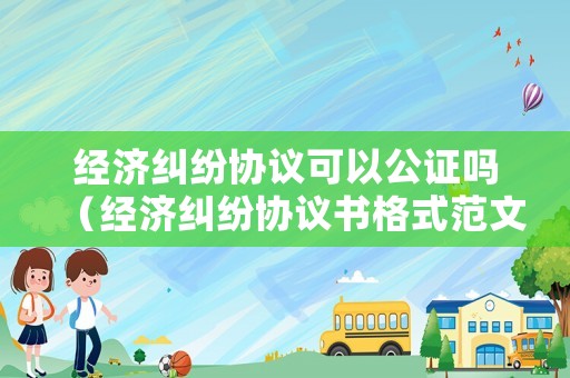 經濟糾紛協議可以公證嗎（經濟糾紛協議書格式范文）