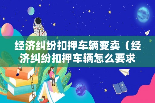 經濟糾紛扣押車輛變賣（經濟糾紛扣押車輛怎么要求賠償損失）
