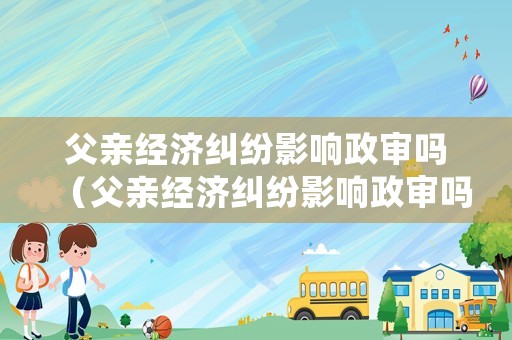 父親經(jīng)濟(jì)糾紛影響政審嗎（父親經(jīng)濟(jì)糾紛影響政審嗎怎么辦）