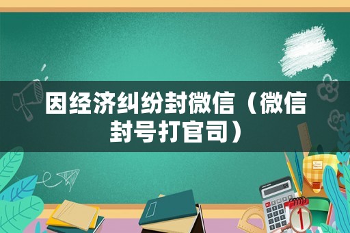 因經濟糾紛封微信（微信封號打官司）