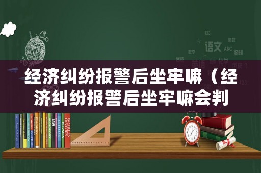 經濟糾紛報警后坐牢嘛（經濟糾紛報警后坐牢嘛會判刑嗎）