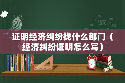 證明經濟糾紛找什么部門（經濟糾紛證明怎么寫）