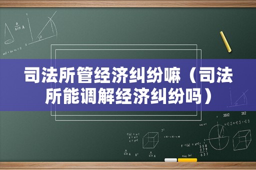 司法所管經濟糾紛嘛（司法所能調解經濟糾紛嗎）