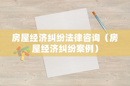 房屋經濟糾紛法律咨詢（房屋經濟糾紛案例）
