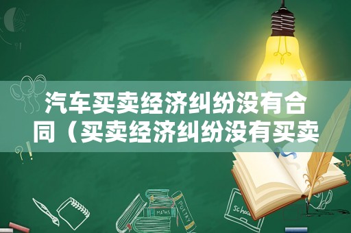 汽車(chē)買(mǎi)賣(mài)經(jīng)濟(jì)糾紛沒(méi)有合同（買(mǎi)賣(mài)經(jīng)濟(jì)糾紛沒(méi)有買(mǎi)賣(mài)合同）