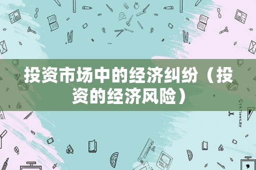 投資市場中的經(jīng)濟糾紛（投資的經(jīng)濟風(fēng)險）