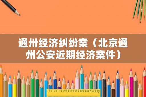 通卅經濟糾紛案（北京通州公安近期經濟案件）
