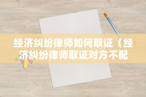 經濟糾紛律師如何取證（經濟糾紛律師取證對方不配合怎么辦）