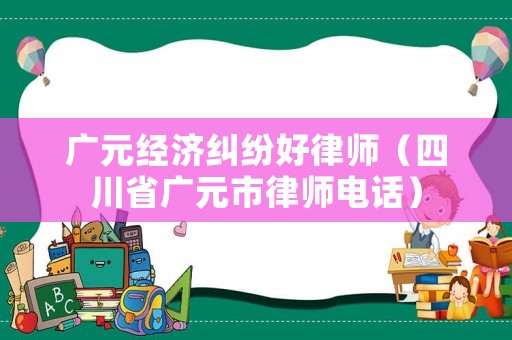 廣元經(jīng)濟(jì)糾紛好律師（四川省廣元市律師電話）