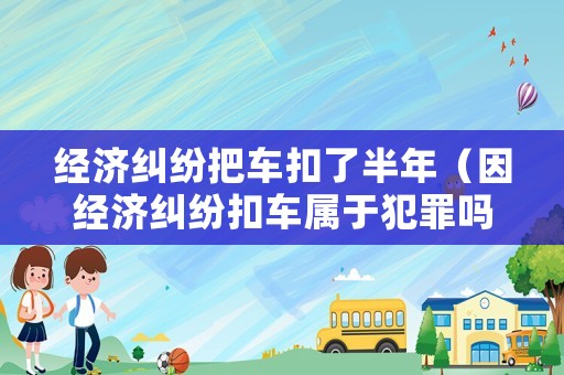 經(jīng)濟(jì)糾紛把車扣了半年（因經(jīng)濟(jì)糾紛扣車屬于犯罪嗎）
