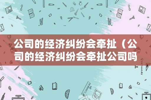 公司的經(jīng)濟糾紛會牽扯（公司的經(jīng)濟糾紛會牽扯公司嗎）