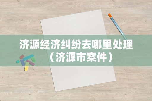 濟(jì)源經(jīng)濟(jì)糾紛去哪里處理（濟(jì)源市案件）