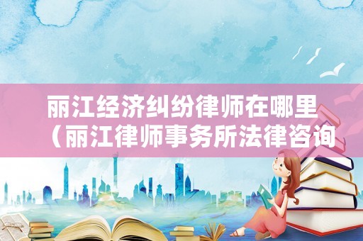 麗江經(jīng)濟糾紛律師在哪里（麗江律師事務(wù)所法律咨詢）