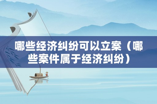哪些經濟糾紛可以立案（哪些案件屬于經濟糾紛）