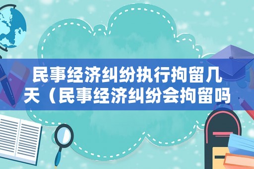 民事經濟糾紛執行拘留幾天（民事經濟糾紛會拘留嗎）