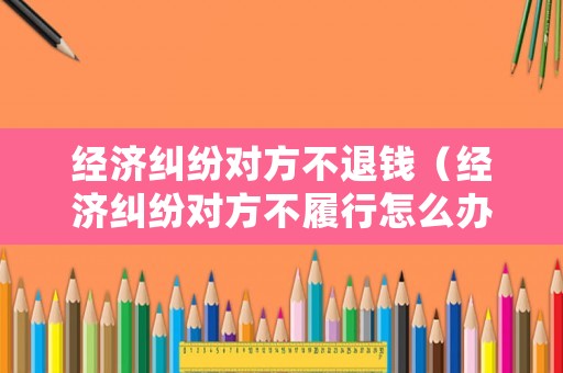 經濟糾紛對方不退錢（經濟糾紛對方不履行怎么辦）