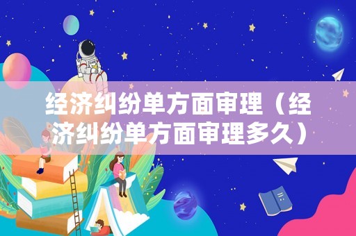 經濟糾紛單方面審理（經濟糾紛單方面審理多久）