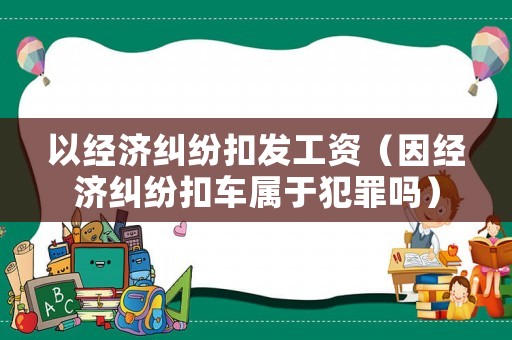 以經(jīng)濟(jì)糾紛扣發(fā)工資（因經(jīng)濟(jì)糾紛扣車屬于犯罪嗎）