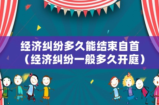 經濟糾紛多久能結束自首（經濟糾紛一般多久開庭）