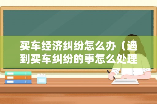 買車經濟糾紛怎么辦（遇到買車糾紛的事怎么處理）