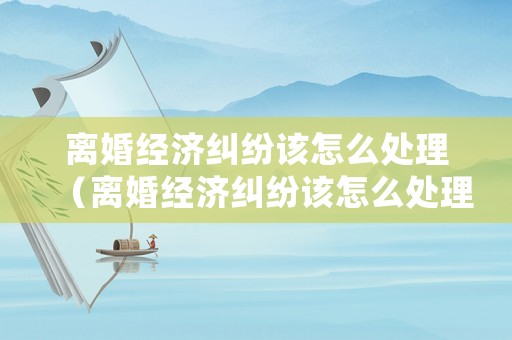 離婚經濟糾紛該怎么處理（離婚經濟糾紛該怎么處理好）