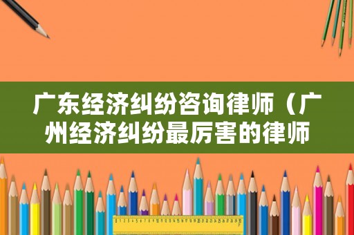 廣東經濟糾紛咨詢律師（廣州經濟糾紛最厲害的律師事務所）