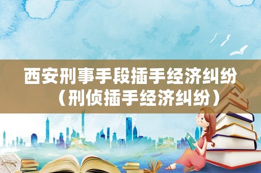 西安刑事手段插手經濟糾紛（刑偵插手經濟糾紛）