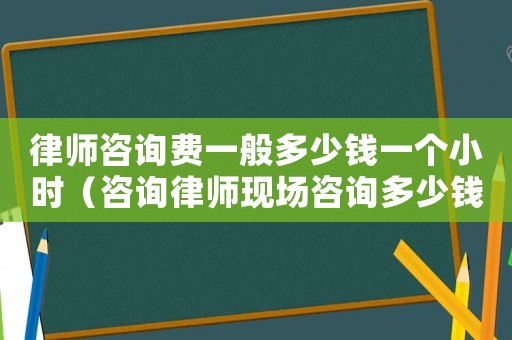 律師咨詢費一般多少錢一個小時（咨詢律師現場咨詢多少錢）
