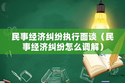 民事經濟糾紛執行面談（民事經濟糾紛怎么調解）
