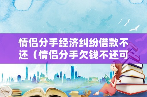 情侶分手經濟糾紛借款不還（情侶分手欠錢不還可以報警嗎）