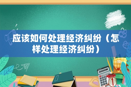 應(yīng)該如何處理經(jīng)濟糾紛（怎樣處理經(jīng)濟糾紛）