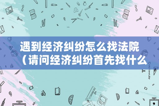 遇到經濟糾紛怎么找法院（請問經濟糾紛首先找什么部門?）