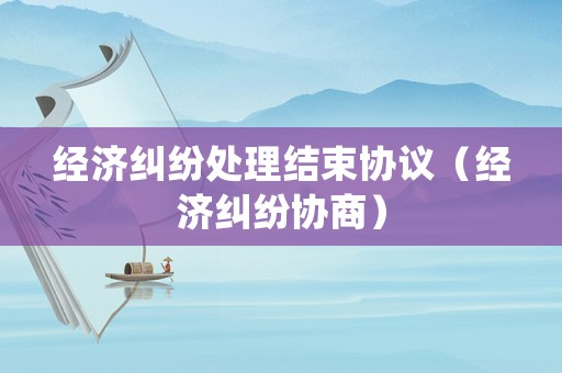 經(jīng)濟(jì)糾紛處理結(jié)束協(xié)議（經(jīng)濟(jì)糾紛協(xié)商）