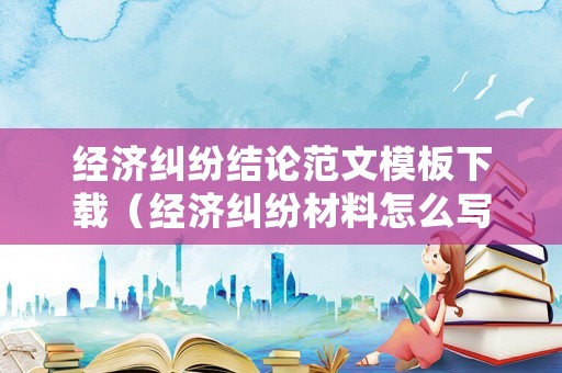 經濟糾紛結論范文模板下載（經濟糾紛材料怎么寫）