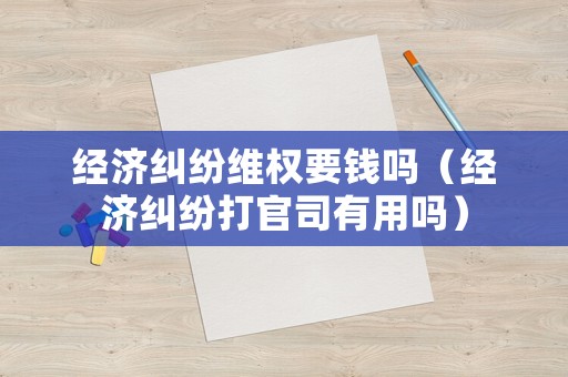 經濟糾紛維權要錢嗎（經濟糾紛打官司有用嗎）