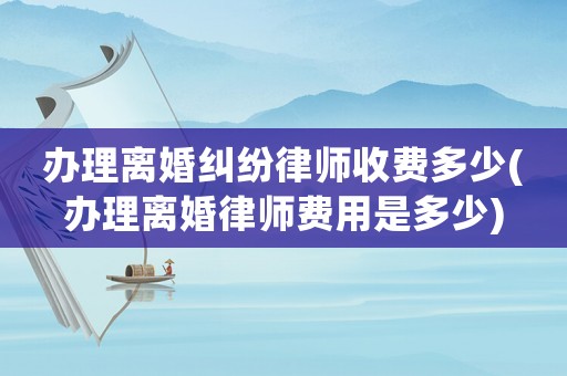 辦理離婚糾紛律師收費多少(辦理離婚律師費用是多少)
