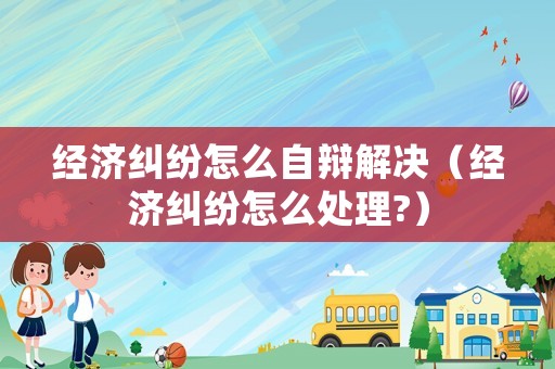 經濟糾紛怎么自辯解決（經濟糾紛怎么處理?）