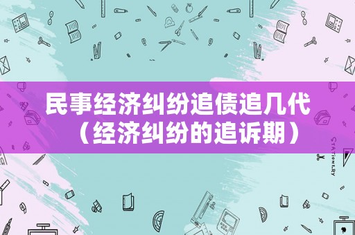民事經(jīng)濟糾紛追債追幾代（經(jīng)濟糾紛的追訴期）
