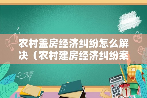 農(nóng)村蓋房經(jīng)濟(jì)糾紛怎么解決（農(nóng)村建房經(jīng)濟(jì)糾紛案例）