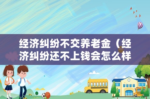 經濟糾紛不交養老金（經濟糾紛還不上錢會怎么樣）