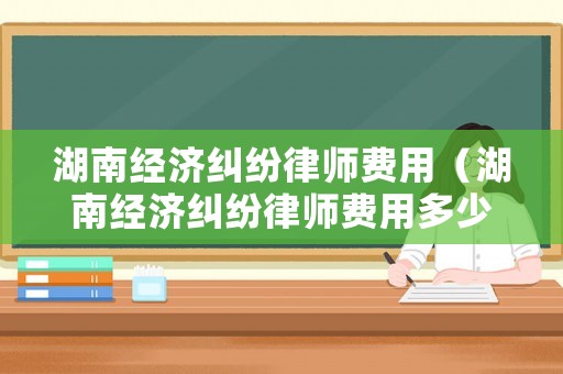 湖南經(jīng)濟糾紛律師費用（湖南經(jīng)濟糾紛律師費用多少錢）