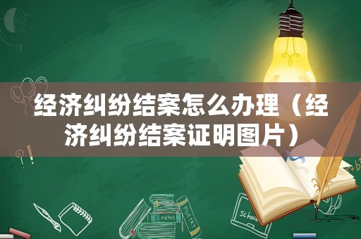 經(jīng)濟(jì)糾紛結(jié)案怎么辦理（經(jīng)濟(jì)糾紛結(jié)案證明圖片）