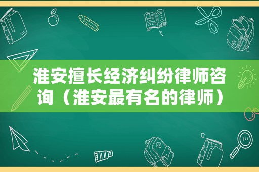 淮安擅長經(jīng)濟(jì)糾紛律師咨詢（淮安最有名的律師）