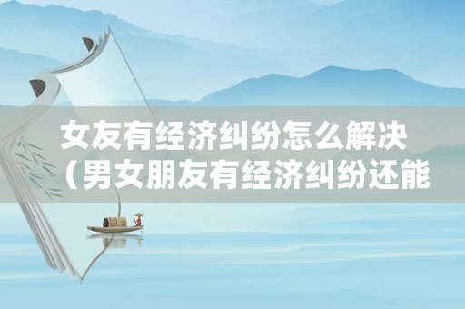 女友有經濟糾紛怎么解決（男女朋友有經濟糾紛還能談感情嗎）