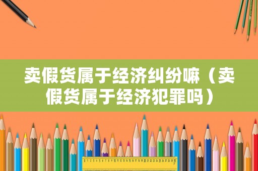 賣假貨屬于經濟糾紛嘛（賣假貨屬于經濟犯罪嗎）