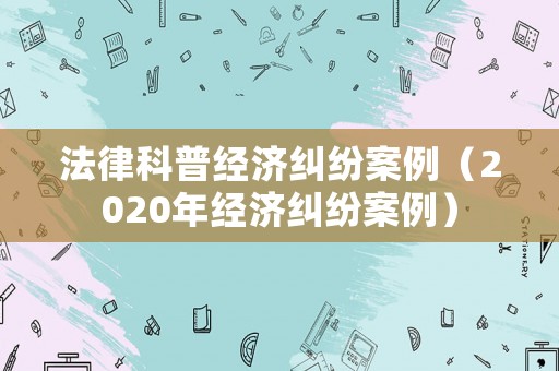 法律科普經(jīng)濟(jì)糾紛案例（2020年經(jīng)濟(jì)糾紛案例）