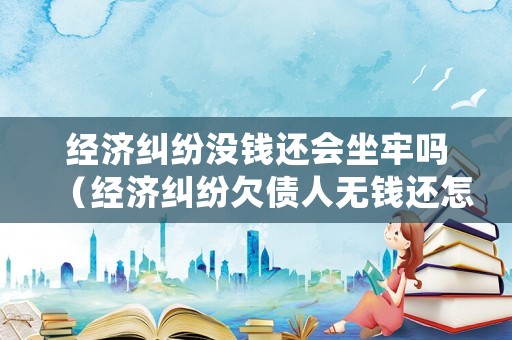 經濟糾紛沒錢還會坐牢嗎（經濟糾紛欠債人無錢還怎么辦）